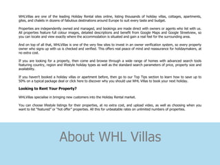 WHLVillas are one of the leading Holiday Rental sites online, listing thousands of holiday villas, cottages, apartments,
gites, and chalets in dozens of fabulous destinations around Europe to suit every taste and budget.

Properties are independently owned and managed, and bookings are made direct with owners or agents who list with us.
All properties feature full colour images, detailed descriptions and benefit from Google Maps and Google Streetview, so
you can locate and view exactly where the accommodation is situated and gain a real feel for the surrounding area.

And on top of all that, WHLVillas is one of the very few sites to invest in an owner verification system, so every property
owner who signs up with us is checked and verified. This offers real peace of mind and reassurance for holidaymakers, at
no extra cost.

If you are looking for a property, then come and browse through a wide range of homes with advanced search tools
featuring country, region and lifestyle holiday types as well as the standard search parameters of price, property size and
availability.

If you haven't booked a holiday villas or apartment before, then go to our Top Tips section to learn how to save up to
50% on a typical package deal or click here to discover why you should use WHL Villas to book your next holiday.

Looking to Rent Your Property?

WHLVillas specialise in bringing new customers into the Holiday Rental market.

You can choose lifestyle listings for their properties, at no extra cost, and upload video, as well as choosing when you
want to list “featured” or “hot offer” properties. All this for unbeatable rates on unlimited numbers of properties.




                           About WHL Villas
 