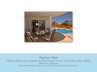 Paphos Villas
Fabulous Paphos villas including the Royal Seacrest for your next holiday rental. Paphos
                                  villas from £300 p/w
             http://www.whlvillas.com/quick-search/country/villas-in-cyprus/paphos-villas.html
 