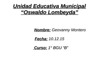 Unidad Educativa MunicipalUnidad Educativa Municipal
“Oswaldo Lombeyda”“Oswaldo Lombeyda”
Nombre:Nombre: Geovanny Montero
Fecha:Fecha: 10.12.15
Curso:Curso: 1° BGU “B”1° BGU “B”
 
