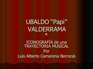 UBALDO “Papi” VALDERRAMA ICONOGRAFÍA de una TRAYECTORIA MUSICAL Por Luis Alberto Camarena Berrocal . 