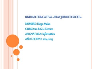 UNIDADEDUCATIVA «FRAYJODOCO RICKE»
NOMBRE: Diego Males
CURSO:1ro B.G.UTécnico
ASIGNATURA: Informática
AÑO LECTIVO. 2014-2015
 