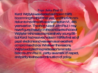 Pope John Paul II Karol Wojtyla was elected as Pope in 1978, bocamming the third that year, and the first non-Italian to hold the office since Hadrian VI, 455 years earlier. The short rule of John Paul I may have figured heavily in the conclave's choice of Wojtyla - who was a comparatively young 58 - but Karol had received votes in 1978's first set of papal elections and was seen as an excellent compromise choice. Whatever the reasons, Wojtyla adopted his predecessor's name to become John Paul II, partly as a mark of respect, and partly to show a continuation of policy.  