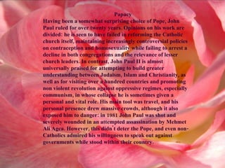 Papacy Having been a somewhat surprising choice of Pope, John Paul ruled for over twenty years. Opinions on his work are divided: he is seen to have failed in reforming the Catholic church itself, maintaining increasingly controversial policies on contraception and homosexuality while failing to arrest a decline in both congregations and the relevance of lesser church leaders. In contrast, John Paul II is almost universally praised for attempting to build greater understanding between Judaism, Islam and Christianity, as well as for visiting over a hundred countries and promoting non   violent revolution against oppressive regimes, especially communism, in whose collapse he is sometimes given a personal and vital role. His main tool was travel, and his personal presence drew massive crowds, although it also exposed him to danger: in 1981 John Paul was shot and severely wounded in an attempted assassination by Mehmet Ali Agca. However, this didn't deter the Pope, and even non-Catholics admired his willingness to speak out against governments while stood within their country.  