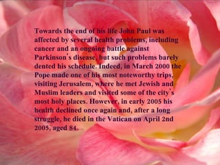 Towards the end of his life John Paul was affected by several health problems, including cancer and an ongoing battle against Parkinson's disease, but such problems barely dented his schedule. Indeed, in March 2000 the Pope made one of his most noteworthy trips, visiting Jerusalem, where he met Jewish and Muslim leaders and visited some of the city's most holy places. However, in early 2005 his health declined once again and, after a long struggle, he died in the Vatican on April 2nd 2005, aged 84. 