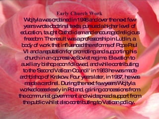 Early Church Work Wojtyla was ordained in 1946 and over the next few years wrote doctrinal texts, pursued a higher level of education, taught Catholicism and encouraged religious freedom. The result was a professorship in Lublin, a body of work that influenced the reforms of Pope Paul VI and a reputation for promoting and supporting his church in an oppressive Soviet regime. Elevation to auxiliary bishop soon followed, and while contributing to the 'Second Vatican Council' in 1963 he was made archbishop of Krakow. Four years later, in 1967, he was made a cardinal. During the next few years Wojtyla worked ceaselessly in Poland, gaining concessions from the communist government and widespread support from the public whilst also contributing to Vatican policy.  