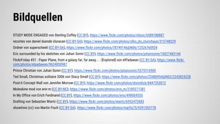 Bildquellen
STUDY MODE ENGAGED von Sterling Coffey (CC BY), https://www.flickr.com/photos/n0ssc/6589188887
recortes von daniel duende cluracan (CC BY-SA), https://www.flickr.com/photos/olho_do_clurichaun/315748529
Ordner von superscheeli (CC BY-SA), https://www.flickr.com/photos/78749146@N06/12526760924
Eric surrounded by his sketches von Juhan Sonin (CC BY), https://www.flickr.com/photos/juhansonin/10027483144
FlickrFriday #31 : Paper Plane, from a galaxy far, far away... - [Explored] von elPadawan (CC BY-SA), https://www.flickr.
com/photos/elpadawan/9624850987
Prince Christian von Juhan Sonin (CC BY), https://www.flickr.com/photos/juhansonin/5575516900
Ted Small, Christmas solitaire 2006 von Stacy Small (CC BY), https://www.flickr.com/photos/23480954@N03/2243824228
Post-it Concept Wall von Jennifer Morrow (CC BY), https://www.flickr.com/photos/donotlick/8447353012
Moleskine mod von erin m (CC BY-NC), https://www.flickr.com/photos/erin_m/3189371381
In My Office von Erich Ferdinand (CC BY), https://www.flickr.com/photos/erix/498069555
Drafting von Sebastien Wiertz (CC BY), https://www.flickr.com/photos/wiertz/6952472683
showtime (cc) von Martin Fisch (CC BY-SA). https://www.flickr.com/photos/marfis75/9391593778
 