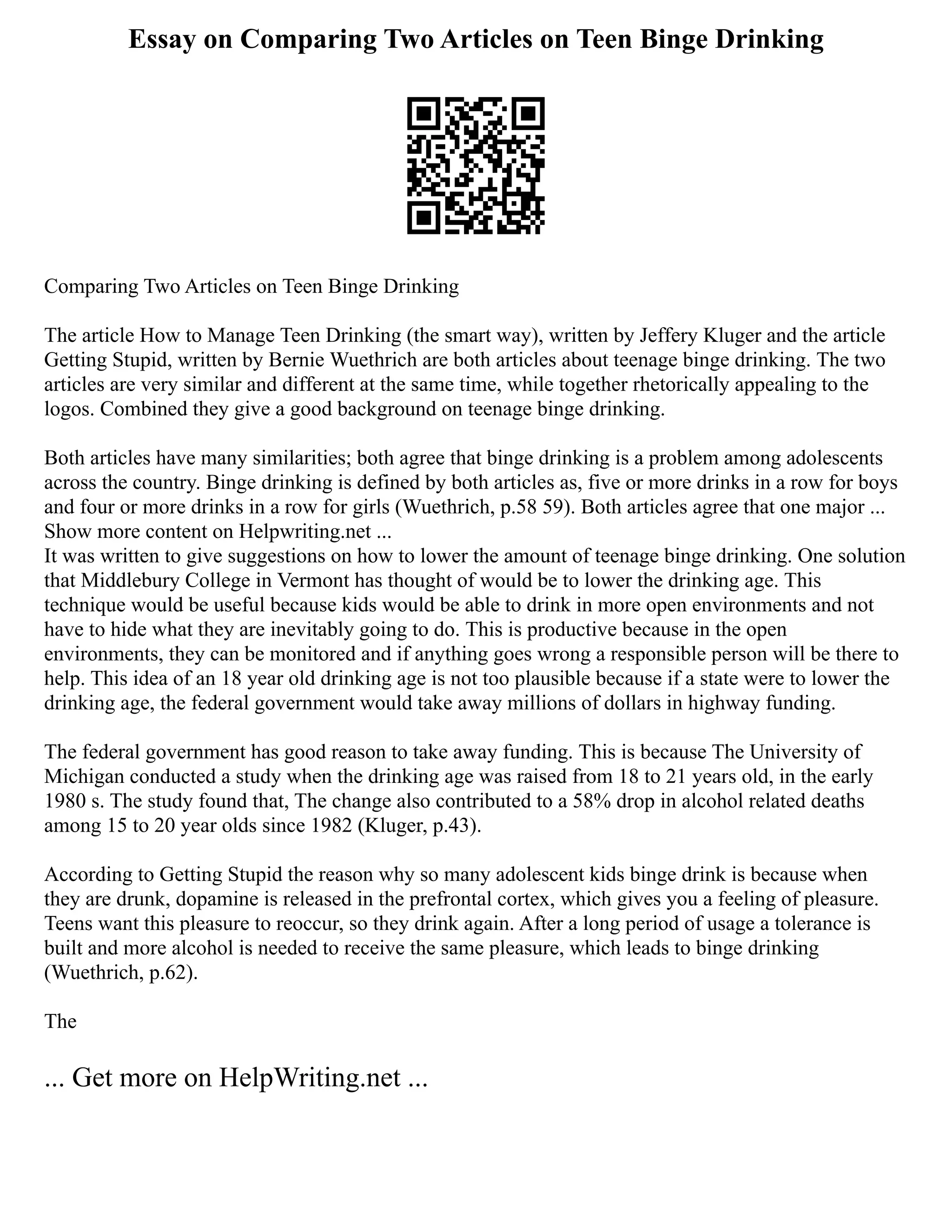 Essay on Comparing Two Articles on Teen Binge Drinking
Comparing Two Articles on Teen Binge Drinking
The article How to Manage Teen Drinking (the smart way), written by Jeffery Kluger and the article
Getting Stupid, written by Bernie Wuethrich are both articles about teenage binge drinking. The two
articles are very similar and different at the same time, while together rhetorically appealing to the
logos. Combined they give a good background on teenage binge drinking.
Both articles have many similarities; both agree that binge drinking is a problem among adolescents
across the country. Binge drinking is defined by both articles as, five or more drinks in a row for boys
and four or more drinks in a row for girls (Wuethrich, p.58 59). Both articles agree that one major ...
Show more content on Helpwriting.net ...
It was written to give suggestions on how to lower the amount of teenage binge drinking. One solution
that Middlebury College in Vermont has thought of would be to lower the drinking age. This
technique would be useful because kids would be able to drink in more open environments and not
have to hide what they are inevitably going to do. This is productive because in the open
environments, they can be monitored and if anything goes wrong a responsible person will be there to
help. This idea of an 18 year old drinking age is not too plausible because if a state were to lower the
drinking age, the federal government would take away millions of dollars in highway funding.
The federal government has good reason to take away funding. This is because The University of
Michigan conducted a study when the drinking age was raised from 18 to 21 years old, in the early
1980 s. The study found that, The change also contributed to a 58% drop in alcohol related deaths
among 15 to 20 year olds since 1982 (Kluger, p.43).
According to Getting Stupid the reason why so many adolescent kids binge drink is because when
they are drunk, dopamine is released in the prefrontal cortex, which gives you a feeling of pleasure.
Teens want this pleasure to reoccur, so they drink again. After a long period of usage a tolerance is
built and more alcohol is needed to receive the same pleasure, which leads to binge drinking
(Wuethrich, p.62).
The
... Get more on HelpWriting.net ...
 