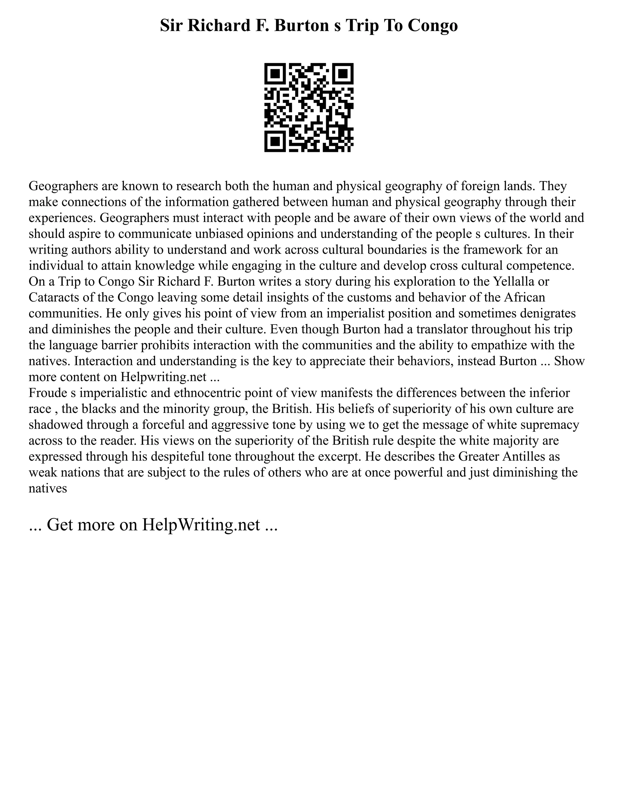 Sir Richard F. Burton s Trip To Congo
Geographers are known to research both the human and physical geography of foreign lands. They
make connections of the information gathered between human and physical geography through their
experiences. Geographers must interact with people and be aware of their own views of the world and
should aspire to communicate unbiased opinions and understanding of the people s cultures. In their
writing authors ability to understand and work across cultural boundaries is the framework for an
individual to attain knowledge while engaging in the culture and develop cross cultural competence.
On a Trip to Congo Sir Richard F. Burton writes a story during his exploration to the Yellalla or
Cataracts of the Congo leaving some detail insights of the customs and behavior of the African
communities. He only gives his point of view from an imperialist position and sometimes denigrates
and diminishes the people and their culture. Even though Burton had a translator throughout his trip
the language barrier prohibits interaction with the communities and the ability to empathize with the
natives. Interaction and understanding is the key to appreciate their behaviors, instead Burton ... Show
more content on Helpwriting.net ...
Froude s imperialistic and ethnocentric point of view manifests the differences between the inferior
race , the blacks and the minority group, the British. His beliefs of superiority of his own culture are
shadowed through a forceful and aggressive tone by using we to get the message of white supremacy
across to the reader. His views on the superiority of the British rule despite the white majority are
expressed through his despiteful tone throughout the excerpt. He describes the Greater Antilles as
weak nations that are subject to the rules of others who are at once powerful and just diminishing the
natives
... Get more on HelpWriting.net ...
 