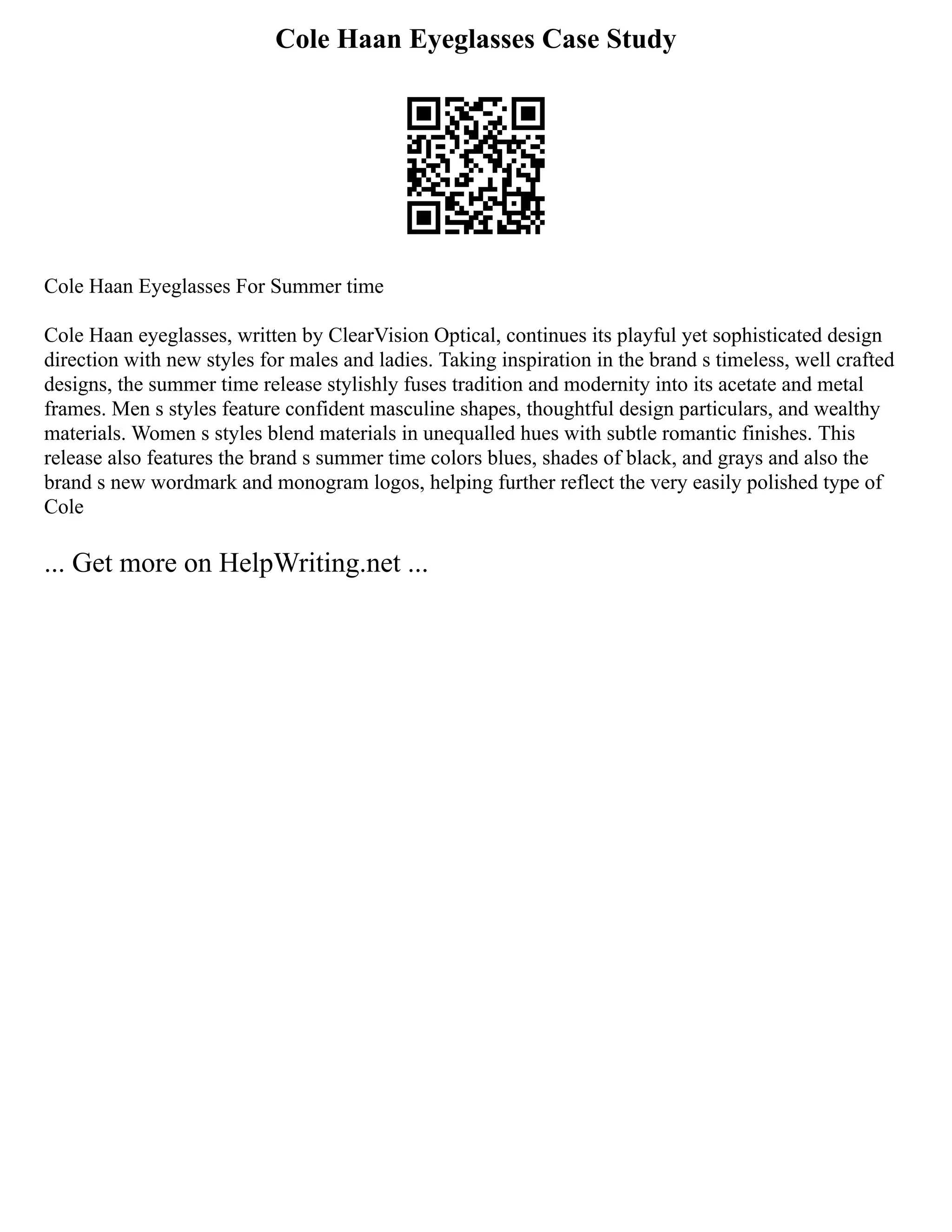 Cole Haan Eyeglasses Case Study
Cole Haan Eyeglasses For Summer time
Cole Haan eyeglasses, written by ClearVision Optical, continues its playful yet sophisticated design
direction with new styles for males and ladies. Taking inspiration in the brand s timeless, well crafted
designs, the summer time release stylishly fuses tradition and modernity into its acetate and metal
frames. Men s styles feature confident masculine shapes, thoughtful design particulars, and wealthy
materials. Women s styles blend materials in unequalled hues with subtle romantic finishes. This
release also features the brand s summer time colors blues, shades of black, and grays and also the
brand s new wordmark and monogram logos, helping further reflect the very easily polished type of
Cole
... Get more on HelpWriting.net ...
 