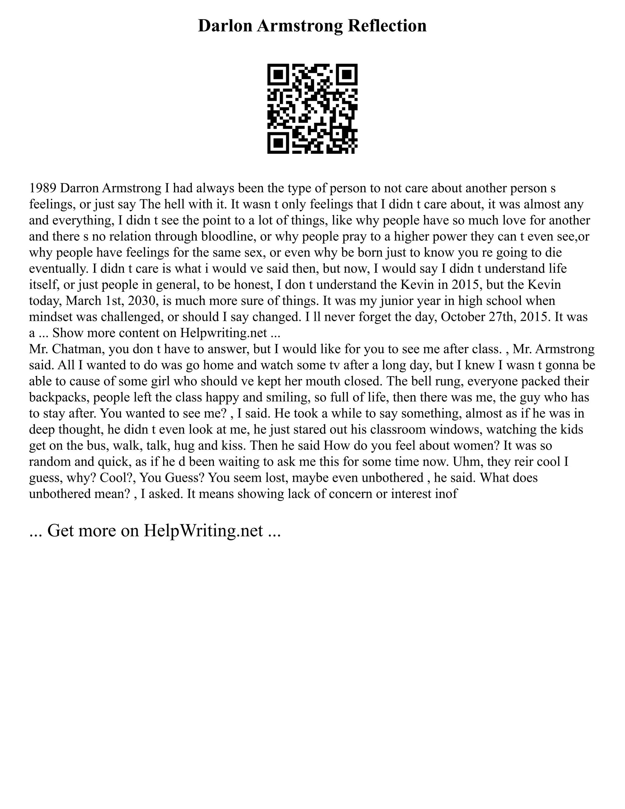 Darlon Armstrong Reflection
1989 Darron Armstrong I had always been the type of person to not care about another person s
feelings, or just say The hell with it. It wasn t only feelings that I didn t care about, it was almost any
and everything, I didn t see the point to a lot of things, like why people have so much love for another
and there s no relation through bloodline, or why people pray to a higher power they can t even see,or
why people have feelings for the same sex, or even why be born just to know you re going to die
eventually. I didn t care is what i would ve said then, but now, I would say I didn t understand life
itself, or just people in general, to be honest, I don t understand the Kevin in 2015, but the Kevin
today, March 1st, 2030, is much more sure of things. It was my junior year in high school when
mindset was challenged, or should I say changed. I ll never forget the day, October 27th, 2015. It was
a ... Show more content on Helpwriting.net ...
Mr. Chatman, you don t have to answer, but I would like for you to see me after class. , Mr. Armstrong
said. All I wanted to do was go home and watch some tv after a long day, but I knew I wasn t gonna be
able to cause of some girl who should ve kept her mouth closed. The bell rung, everyone packed their
backpacks, people left the class happy and smiling, so full of life, then there was me, the guy who has
to stay after. You wanted to see me? , I said. He took a while to say something, almost as if he was in
deep thought, he didn t even look at me, he just stared out his classroom windows, watching the kids
get on the bus, walk, talk, hug and kiss. Then he said How do you feel about women? It was so
random and quick, as if he d been waiting to ask me this for some time now. Uhm, they reir cool I
guess, why? Cool?, You Guess? You seem lost, maybe even unbothered , he said. What does
unbothered mean? , I asked. It means showing lack of concern or interest inof
... Get more on HelpWriting.net ...
 