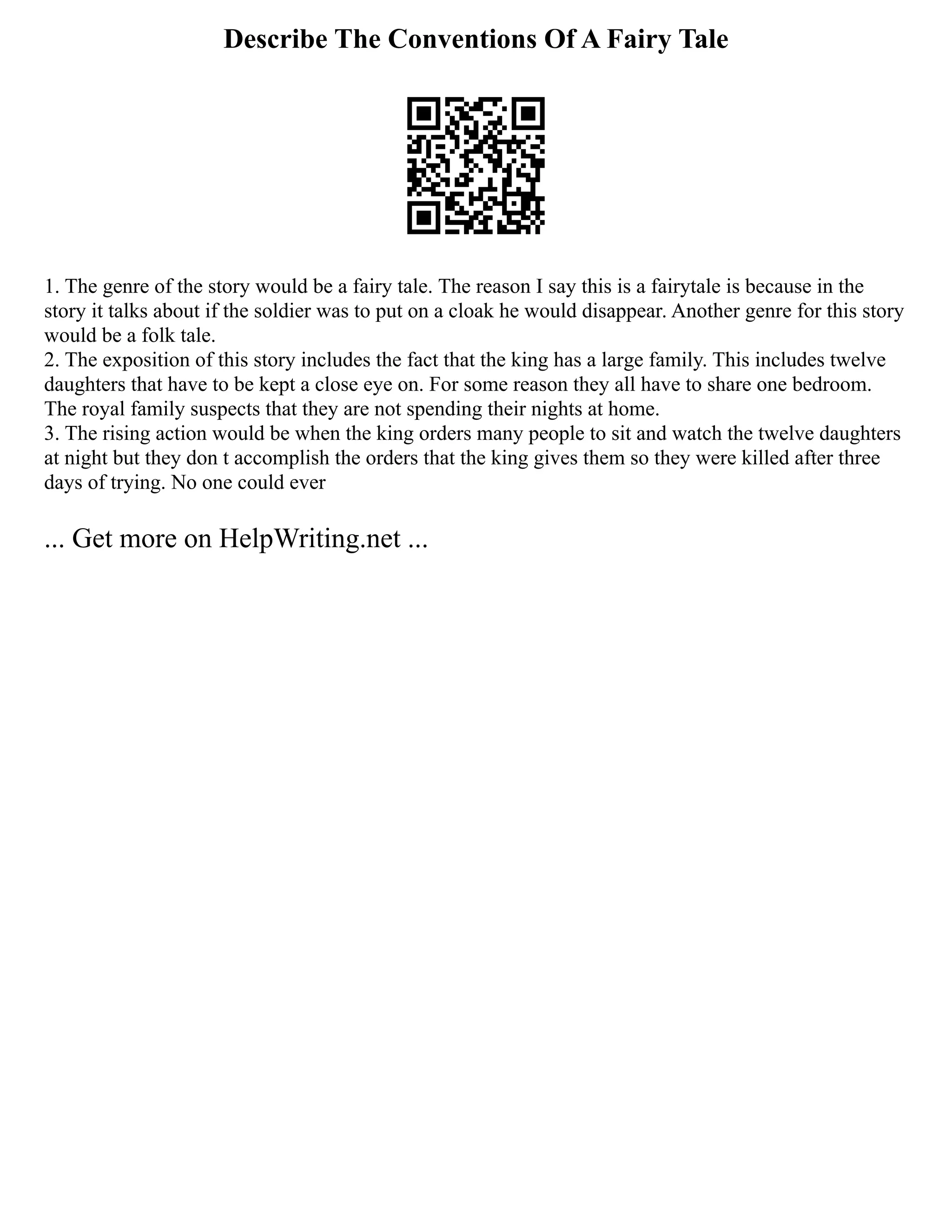Describe The Conventions Of A Fairy Tale
1. The genre of the story would be a fairy tale. The reason I say this is a fairytale is because in the
story it talks about if the soldier was to put on a cloak he would disappear. Another genre for this story
would be a folk tale.
2. The exposition of this story includes the fact that the king has a large family. This includes twelve
daughters that have to be kept a close eye on. For some reason they all have to share one bedroom.
The royal family suspects that they are not spending their nights at home.
3. The rising action would be when the king orders many people to sit and watch the twelve daughters
at night but they don t accomplish the orders that the king gives them so they were killed after three
days of trying. No one could ever
... Get more on HelpWriting.net ...
 