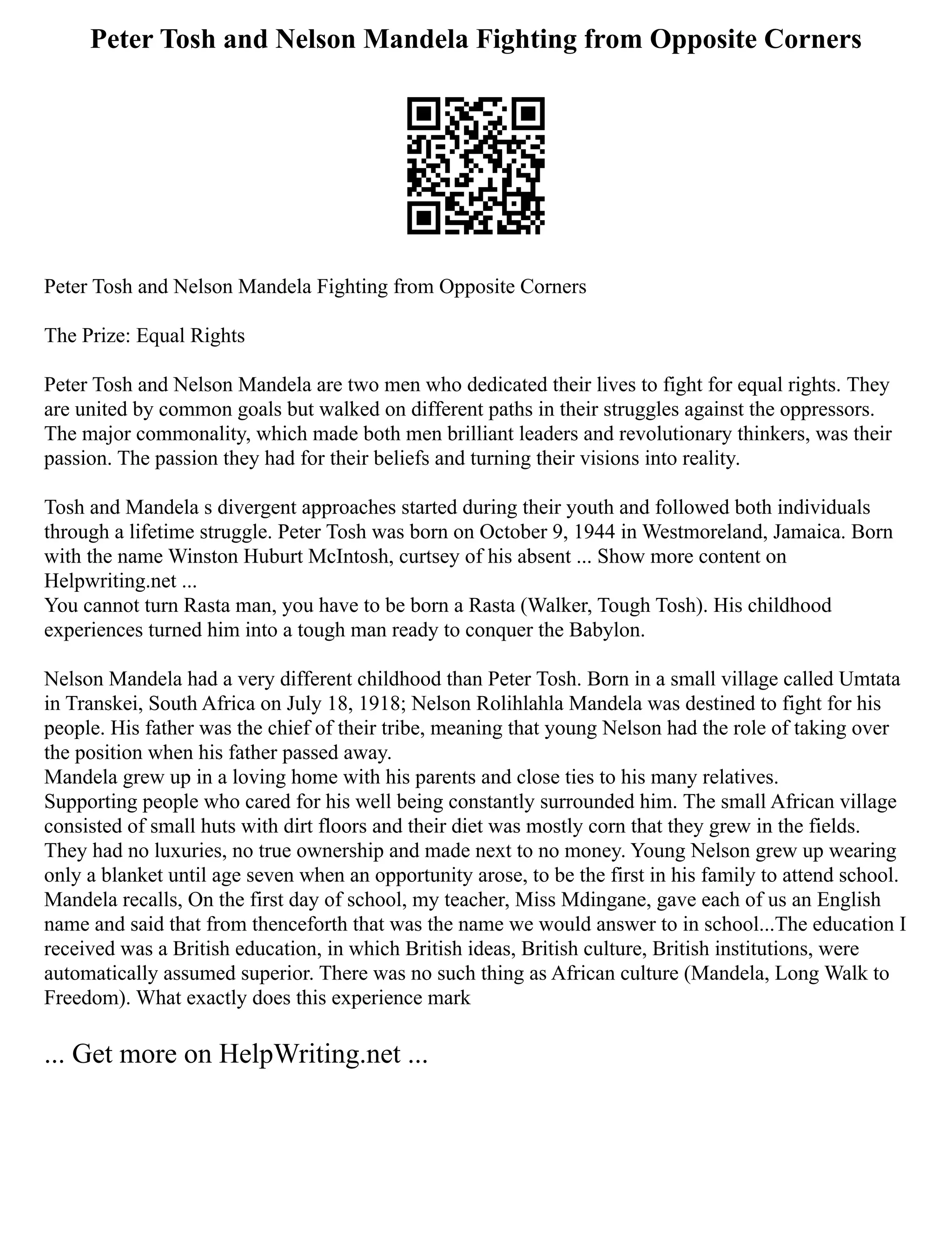 Peter Tosh and Nelson Mandela Fighting from Opposite Corners
Peter Tosh and Nelson Mandela Fighting from Opposite Corners
The Prize: Equal Rights
Peter Tosh and Nelson Mandela are two men who dedicated their lives to fight for equal rights. They
are united by common goals but walked on different paths in their struggles against the oppressors.
The major commonality, which made both men brilliant leaders and revolutionary thinkers, was their
passion. The passion they had for their beliefs and turning their visions into reality.
Tosh and Mandela s divergent approaches started during their youth and followed both individuals
through a lifetime struggle. Peter Tosh was born on October 9, 1944 in Westmoreland, Jamaica. Born
with the name Winston Huburt McIntosh, curtsey of his absent ... Show more content on
Helpwriting.net ...
You cannot turn Rasta man, you have to be born a Rasta (Walker, Tough Tosh). His childhood
experiences turned him into a tough man ready to conquer the Babylon.
Nelson Mandela had a very different childhood than Peter Tosh. Born in a small village called Umtata
in Transkei, South Africa on July 18, 1918; Nelson Rolihlahla Mandela was destined to fight for his
people. His father was the chief of their tribe, meaning that young Nelson had the role of taking over
the position when his father passed away.
Mandela grew up in a loving home with his parents and close ties to his many relatives.
Supporting people who cared for his well being constantly surrounded him. The small African village
consisted of small huts with dirt floors and their diet was mostly corn that they grew in the fields.
They had no luxuries, no true ownership and made next to no money. Young Nelson grew up wearing
only a blanket until age seven when an opportunity arose, to be the first in his family to attend school.
Mandela recalls, On the first day of school, my teacher, Miss Mdingane, gave each of us an English
name and said that from thenceforth that was the name we would answer to in school...The education I
received was a British education, in which British ideas, British culture, British institutions, were
automatically assumed superior. There was no such thing as African culture (Mandela, Long Walk to
Freedom). What exactly does this experience mark
... Get more on HelpWriting.net ...
 