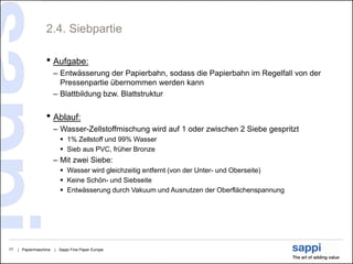 2.4. Siebpartie

                   • Aufgabe:
                        – Entwässerung der Papierbahn, sodass die Papierbahn im Regelfall von der
                          Pressenpartie übernommen werden kann
                        – Blattbildung bzw. Blattstruktur


                   • Ablauf:
                        – Wasser-Zellstoffmischung wird auf 1 oder zwischen 2 Siebe gespritzt
                           1% Zellstoff und 99% Wasser
                           Sieb aus PVC, früher Bronze
                        – Mit zwei Siebe:
                           Wasser wird gleichzeitig entfernt (von der Unter- und Oberseite)
                           Keine Schön- und Siebseite
                           Entwässerung durch Vakuum und Ausnutzen der Oberflächenspannung




17   | Papiermaschine   | Sappi Fine Paper Europe
 