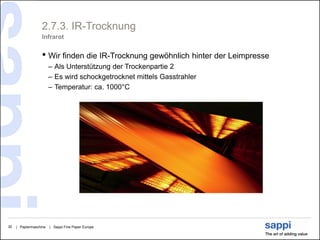 2.7.3. IR-Trocknung
                   Infrarot


                   • Wir finden die IR-Trocknung gewöhnlich hinter der Leimpresse
                        – Als Unterstützung der Trockenpartie 2
                        – Es wird schockgetrocknet mittels Gasstrahler
                        – Temperatur: ca. 1000°C




30   | Papiermaschine   | Sappi Fine Paper Europe
 