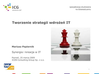 specjalizacja zbudowana
                                          na doświadczeniu




Tworzenie strategii wdrożeń IT




Mariusz Papiernik

Synergia i kreacja w IT

Poznań, 25 marca 2009
ICON Consulting Group Sp. z o.o.



                                                       1
 