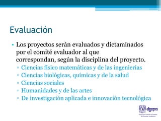 Evaluación
• Los proyectos serán evaluados y dictaminados
  por el comité evaluador al que
  correspondan, según la disciplina del proyecto.
 ▫   Ciencias físico matemáticas y de las ingenierías
 ▫   Ciencias biológicas, químicas y de la salud
 ▫   Ciencias sociales
 ▫   Humanidades y de las artes
 ▫   De investigación aplicada e innovación tecnológica
 