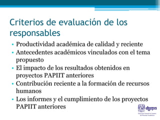 Criterios de evaluación de los
responsables
• Productividad académica de calidad y reciente
• Antecedentes académicos vinculados con el tema
  propuesto
• El impacto de los resultados obtenidos en
  proyectos PAPIIT anteriores
• Contribución reciente a la formación de recursos
  humanos
• Los informes y el cumplimiento de los proyectos
  PAPIIT anteriores
 