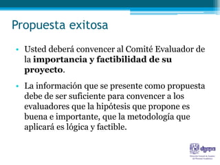 Propuesta exitosa
• Usted deberá convencer al Comité Evaluador de
  la importancia y factibilidad de su
  proyecto.
• La información que se presente como propuesta
  debe de ser suficiente para convencer a los
  evaluadores que la hipótesis que propone es
  buena e importante, que la metodología que
  aplicará es lógica y factible.
 