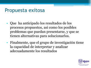 Propuesta exitosa

• Que ha anticipado los resultados de los
  procesos propuestos, así como los posibles
  problemas que puedan presentarse, y que se
  tienen alternativas para solucionarlos.
• Finalmente, que el grupo de investigación tiene
  la capacidad de interpretar y analizar
  adecuadamente los resultados
 