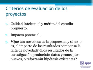 Criterios de evaluación de los
proyectos

1. Calidad intelectual y mérito del estudio
   propuesto.
2. Impacto potencial.
3. ¿Qué tan novedosa es la propuesta, y si no lo
   es, el impacto de los resultados compensa la
   falta de novedad? ¿Los resultados de la
   investigación producirán datos y conceptos
   nuevos, o reforzarán hipótesis existentes?
 