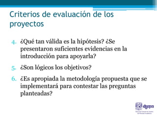 Criterios de evaluación de los
proyectos

4. ¿Qué tan válida es la hipótesis? ¿Se
   presentaron suficientes evidencias en la
   introducción para apoyarla?
5. ¿Son lógicos los objetivos?
6. ¿Es apropiada la metodología propuesta que se
   implementará para contestar las preguntas
   planteadas?
 