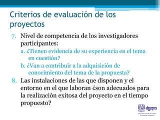 Criterios de evaluación de los
proyectos
7. Nivel de competencia de los investigadores
   participantes:
   a. ¿Tienen evidencia de su experiencia en el tema
       en cuestión?
   b. ¿Van a contribuir a la adquisición de
       conocimiento del tema de la propuesta?
8. Las instalaciones de las que disponen y el
   entorno en el que laboran ¿son adecuados para
   la realización exitosa del proyecto en el tiempo
   propuesto?
 