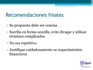 Recomendaciones finales
• Su propuesta debe ser concisa
• Escriba en forma sencilla, evite divagar y utilizar
  términos complicados.
• No sea repetitivo.
• Justifique cuidadosamente su requerimientos
  financieros
 