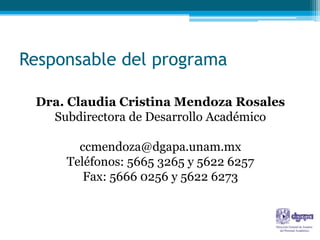 Responsable del programa

 Dra. Claudia Cristina Mendoza Rosales
   Subdirectora de Desarrollo Académico

       ccmendoza@dgapa.unam.mx
     Teléfonos: 5665 3265 y 5622 6257
        Fax: 5666 0256 y 5622 6273
 