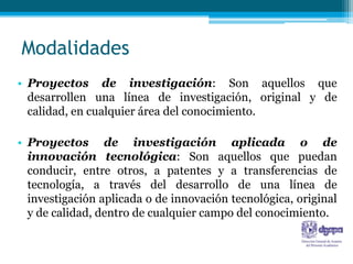 Modalidades
• Proyectos de investigación: Son aquellos que
  desarrollen una línea de investigación, original y de
  calidad, en cualquier área del conocimiento.

• Proyectos de investigación aplicada o de
  innovación tecnológica: Son aquellos que puedan
  conducir, entre otros, a patentes y a transferencias de
  tecnología, a través del desarrollo de una línea de
  investigación aplicada o de innovación tecnológica, original
  y de calidad, dentro de cualquier campo del conocimiento.
 