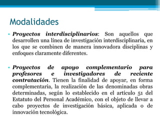 Modalidades
• Proyectos interdisciplinarios: Son aquellos que
  desarrollen una línea de investigación interdisciplinaria, en
  los que se combinen de manera innovadora disciplinas y
  enfoques claramente diferentes.

• Proyectos de apoyo complementario para
  profesores      e    investigadores      de     reciente
  contratación. Tienen la finalidad de apoyar, en forma
  complementaria, la realización de las denominadas obras
  determinadas, según lo establecido en el artículo 51 del
  Estatuto del Personal Académico, con el objeto de llevar a
  cabo proyectos de investigación básica, aplicada o de
  innovación tecnológica.
 
