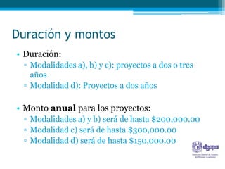 Duración y montos
• Duración:
 ▫ Modalidades a), b) y c): proyectos a dos o tres
   años
 ▫ Modalidad d): Proyectos a dos años

• Monto anual para los proyectos:
 ▫ Modalidades a) y b) será de hasta $200,000.00
 ▫ Modalidad c) será de hasta $300,000.00
 ▫ Modalidad d) será de hasta $150,000.00
 
