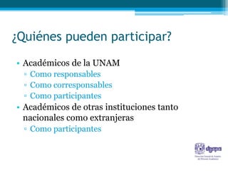 ¿Quiénes pueden participar?
• Académicos de la UNAM
 ▫ Como responsables
 ▫ Como corresponsables
 ▫ Como participantes
• Académicos de otras instituciones tanto
  nacionales como extranjeras
 ▫ Como participantes
 