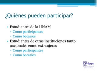 ¿Quiénes pueden participar?
• Estudiantes de la UNAM
 ▫ Como participantes
 ▫ Como becarios
• Estudiantes de otras instituciones tanto
  nacionales como extranjeras
 ▫ Como participantes
 ▫ Como becarios
 