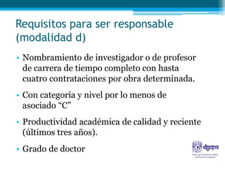 Requisitos para ser responsable
(modalidad d)
• Nombramiento de investigador o de profesor
  de carrera de tiempo completo con hasta
  cuatro contrataciones por obra determinada.
• Con categoría y nivel por lo menos de
  asociado “C”
• Productividad académica de calidad y reciente
  (últimos tres años).
• Grado de doctor
 
