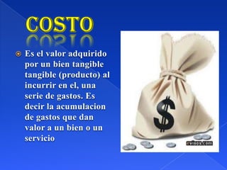  Es el valor adquirido
por un bien tangible
tangible (producto) al
incurrir en el, una
serie de gastos. Es
decir la acumulacion
de gastos que dan
valor a un bien o un
servicio
 