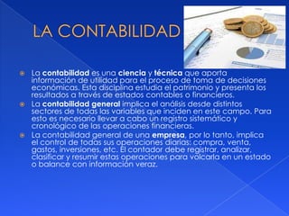  La contabilidad es una ciencia y técnica que aporta
información de utilidad para el proceso de toma de decisiones
económicas. Esta disciplina estudia el patrimonio y presenta los
resultados a través de estados contables o financieros.
 La contabilidad general implica el análisis desde distintos
sectores de todas las variables que inciden en este campo. Para
esto es necesario llevar a cabo un registro sistemático y
cronológico de las operaciones financieras.
 La contabilidad general de una empresa, por lo tanto, implica
el control de todas sus operaciones diarias: compra, venta,
gastos, inversiones, etc. El contador debe registrar, analizar,
clasificar y resumir estas operaciones para volcarla en un estado
o balance con información veraz.
 