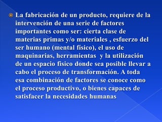  La fabricación de un producto, requiere de la
intervención de una serie de factores
importantes como ser: cierta clase de
materias primas y/o materiales , esfuerzo del
ser humano (mental físico), el uso de
maquinarias, herramientas y la utilización
de un espacio fisico donde sea posible llevar a
cabo el proceso de transformación. A toda
esa combinación de factores se conoce como
el proceso productivo, o bienes capaces de
satisfacer la necesidades humanas
 