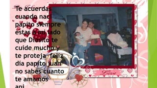 Te acuerdas
cuando naci
papito siempre
estas a mi lado
que Diosito te
cuide mucho y
te proteja feliz
día papito juan
no sabes cuanto
te amamos
 