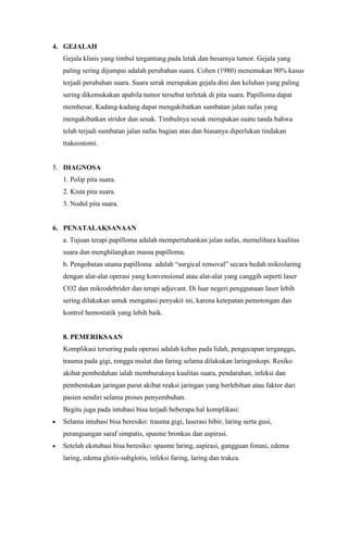 4. GEJALAH
Gejala klinis yang timbul tergantung pada letak dan besarnya tumor. Gejala yang
paling sering dijumpai adalah perubahan suara. Cohen (1980) menemukan 90% kasus
terjadi perubahan suara. Suara serak merupakan gejala dini dan keluhan yang paling
sering dikemukakan apabila tumor tersebut terletak di pita suara. Papilloma dapat
membesar, Kadang-kadang dapat mengakibatkan sumbatan jalan nafas yang
mengakibatkan stridor dan sesak. Timbulnya sesak merupakan suatu tanda bahwa
telah terjadi sumbatan jalan nafas bagian atas dan biasanya diperlukan tindakan
trakeostomi.
5. DIAGNOSA
1. Polip pita suara.
2. Kista pita suara.
3. Nodul pita suara.
6. PENATALAKSANAAN
a. Tujuan terapi papilloma adalah mempertahankan jalan nafas, memelihara kualitas
suara dan menghilangkan massa papilloma.
b. Pengobatan utama papilloma adalah “surgical removal” secara bedah mikrolaring
dengan alat-alat operasi yang konvensional atau alat-alat yang canggih seperti laser
CO2 dan mikrodebrider dan terapi adjuvant. Di luar negeri penggunaan laser lebih
sering dilakukan untuk mengatasi penyakit ini, karena ketepatan pemotongan dan
kontrol hemostatik yang lebih baik.
8. PEMERIKSAAN
Komplikasi tersering pada operasi adalah kebas pada lidah, pengecapan terganggu,
trauma pada gigi, rongga mulut dan faring selama dilakukan laringoskopi. Resiko
akibat pembedahan ialah memburuknya kualitas suara, pendarahan, infeksi dan
pembentukan jaringan parut akibat reaksi jaringan yang berlebihan atau faktor dari
pasien sendiri selama proses penyembuhan.
Begitu juga pada intubasi bisa terjadi beberapa hal komplikasi:
Selama intubasi bisa beresiko: trauma gigi, laserasi bibir, laring serta gusi,
perangsangan saraf simpatis, spasme bronkus dan aspirasi.
Setelah ekstubasi bisa beresiko: spasme laring, aspirasi, gangguan fonasi, edema
laring, edema glotis-subglotis, infeksi faring, laring dan trakea.
 