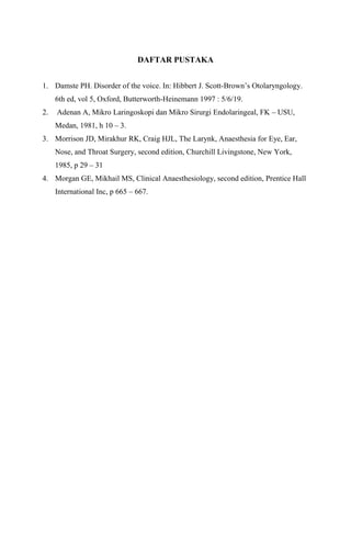 DAFTAR PUSTAKA
1. Damste PH. Disorder of the voice. In: Hibbert J. Scott-Brown’s Otolaryngology.
6th ed, vol 5, Oxford, Butterworth-Heinemann 1997 : 5/6/19.
2. Adenan A, Mikro Laringoskopi dan Mikro Sirurgi Endolaringeal, FK – USU,
Medan, 1981, h 10 – 3.
3. Morrison JD, Mirakhur RK, Craig HJL, The Larynk, Anaesthesia for Eye, Ear,
Nose, and Throat Surgery, second edition, Churchill Livingstone, New York,
1985, p 29 – 31
4. Morgan GE, Mikhail MS, Clinical Anaesthesiology, second edition, Prentice Hall
International Inc, p 665 – 667.
 
