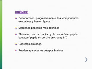 CRÓNICO
Desaparecen progresivamente los componentes
exudativos y hemorrágicos
Márgenes papilares más definidos
Elevación de la papila y la superficie papilar
borrada (“papila en corcho de champán”)
Capilares dilatados.
Pueden aparecer los cuerpos hialinos
 