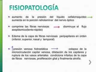 aumento de la presión del líquido cefalorraquídeo
aumente en la porción retrolaminar del nervio óptico
comprime las fibras nerviosas disminuye el flujo
axoplásmico(lento-rápido)
Edema de la capa de fibras nerviosas peripapilares en orden
(inferior, superior, nasal y temporal)
presión venosa hidrostática colapso de la
microcirculación capilar venosa, dilatación de los capilares y
ruptura de los vasos arteriales condiciona infartos de la capa
de fibras nerviosas, proliferación glial y finalmente atrofia.
 