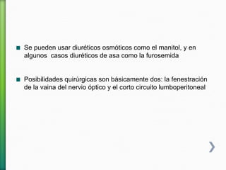 Se pueden usar diuréticos osmóticos como el manitol, y en
algunos casos diuréticos de asa como la furosemida
Posibilidades quirúrgicas son básicamente dos: la fenestración
de la vaina del nervio óptico y el corto circuito lumboperitoneal
 