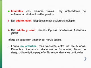 Infantiles: casi siempre virales. Hay antecedente de
enfermedad viral en los días previos.
Del adulto joven: idiopáticas o por esclerosis múltiple.
Del adulto y senil: Neuritis Ópticas Isquémicas Anteriores
(NOIA).
Infarto en la porción anterior del nervio óptico.
• Forma no arterítica: más frecuente entre los 55-65 años.
Pacientes hipertensos, diabéticos o fumadores; factor de
riesgo : disco óptico pequeño. No responden a los corticoides.
 