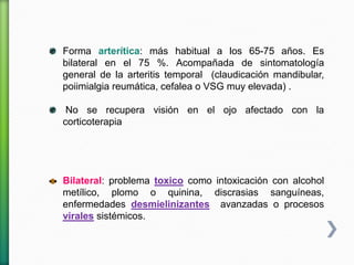 Forma arterítica: más habitual a los 65-75 años. Es
bilateral en el 75 %. Acompañada de sintomatología
general de la arteritis temporal (claudicación mandibular,
poiimialgia reumática, cefalea o VSG muy elevada) .
No se recupera visión en el ojo afectado con la
corticoterapia
Bilateral: problema toxico como intoxicación con alcohol
metílico, plomo o quinina, discrasias sanguíneas,
enfermedades desmielinizantes avanzadas o procesos
virales sistémicos.
 