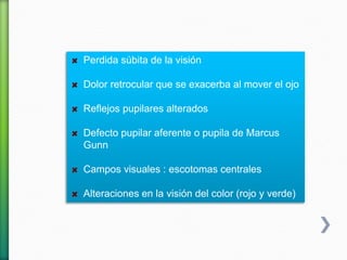 Perdida súbita de la visión
Dolor retrocular que se exacerba al mover el ojo
Reflejos pupilares alterados
Defecto pupilar aferente o pupila de Marcus
Gunn
Campos visuales : escotomas centrales
Alteraciones en la visión del color (rojo y verde)
 