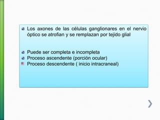 Los axones de las células ganglionares en el nervio
óptico se atrofian y se remplazan por tejido glial
Puede ser completa e incompleta
Proceso ascendente (porción ocular)
Proceso descendente ( inicio intracraneal)
 