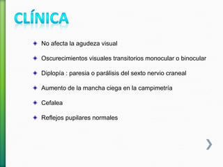 No afecta la agudeza visual
Oscurecimientos visuales transitorios monocular o binocular
Diplopía : paresia o parálisis del sexto nervio craneal
Aumento de la mancha ciega en la campimetría
Cefalea
Reflejos pupilares normales
 