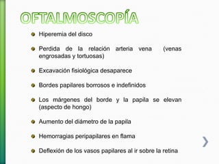 Hiperemia del disco
Perdida de la relación arteria vena (venas
engrosadas y tortuosas)
Excavación fisiológica desaparece
Bordes papilares borrosos e indefinidos
Los márgenes del borde y la papila se elevan
(aspecto de hongo)
Aumento del diámetro de la papila
Hemorragias peripapilares en flama
Deflexión de los vasos papilares al ir sobre la retina
 