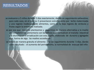 RESULTADOS se evaluaron a 5 niños durante 5 días exactamente, dando un seguimiento exhaustivo, para cada caso, en el cual los 5 presentaron estreñimiento por  leche maternizada y una ingesta inadecuada de alimentos, como es la baja ingesta de verduras y frutas según la entrevista realizada.  es por eso que  nosotros planteamos y  sugerimos de manera alternativa a la madre  un  complemento  alimentario con beneficios que normalicen el transito  intestinal y la disminución o erradicación con esta papilla, elaborado  de  durazno y agregado alga  harina de alga.  las madres accedieron  se brindo de manera gratuita el alimento  y se izo seguimiento durante  5 días. dando como resultado :  el aumento del peristaltismo, la normalidad de  evacuar del niño 
